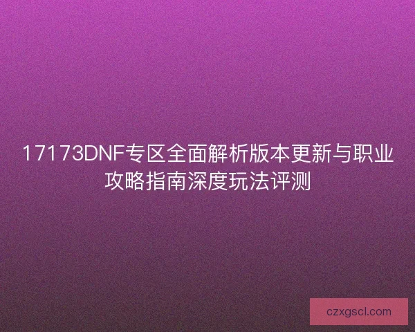 17173DNF专区全面解析版本更新与职业攻略指南深度玩法评测