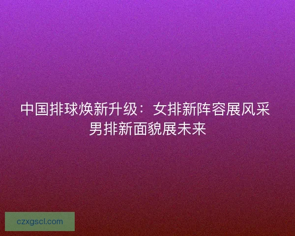 中国排球焕新升级：女排新阵容展风采 男排新面貌展未来
