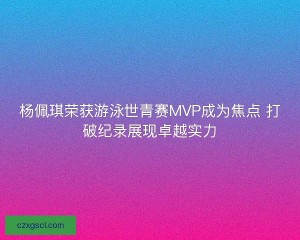 杨佩琪荣获游泳世青赛MVP成为焦点 打破纪录展现卓越实力