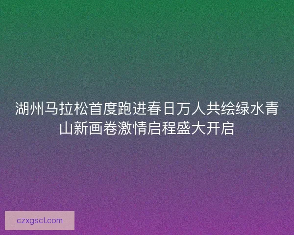 湖州马拉松首度跑进春日万人共绘绿水青山新画卷激情启程盛大开启