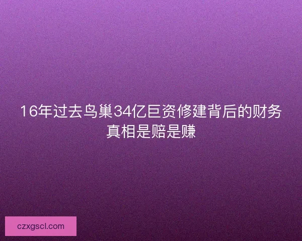 16年过去鸟巢34亿巨资修建背后的财务真相是赔是赚