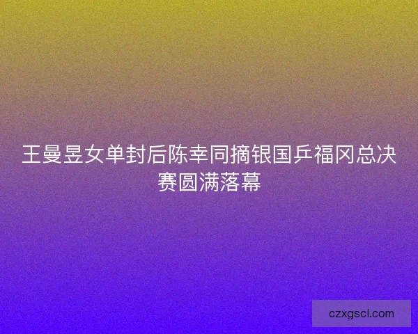 王曼昱女单封后陈幸同摘银国乒福冈总决赛圆满落幕