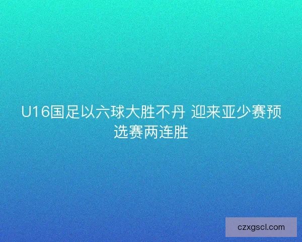 U16国足以六球大胜不丹 迎来亚少赛预选赛两连胜