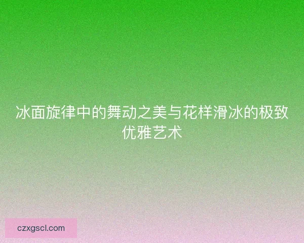 冰面旋律中的舞动之美与花样滑冰的极致优雅艺术