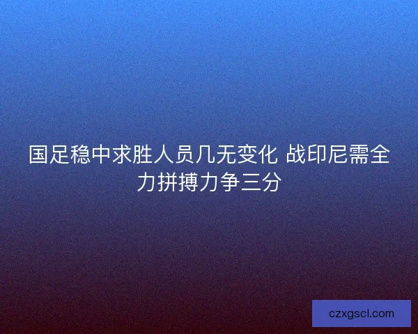 国足稳中求胜人员几无变化 战印尼需全力拼搏力争三分 国足稳中求胜人员几无变化 战印尼需全力拼搏力争三分