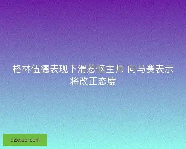 格林伍德表现下滑惹恼主帅 向马赛表示将改正态度 格林伍德表现下滑惹恼主帅 向马赛表示将改正态度