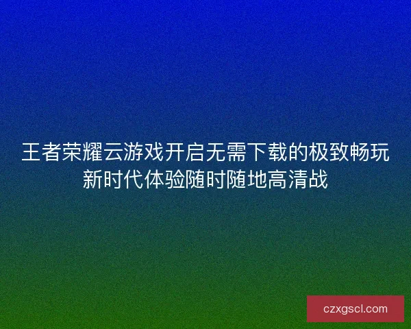 王者荣耀云游戏开启无需下载的极致畅玩新时代体验随时随地高清战 王者荣耀云游戏开启无需下载的极致畅玩新时代体验随时随地高清战