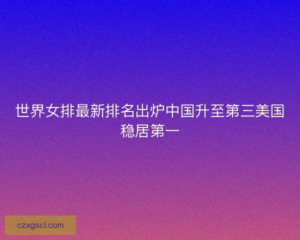 世界女排最新排名出炉中国升至第三美国稳居第一 世界女排最新排名出炉中国升至第三美国稳居第一