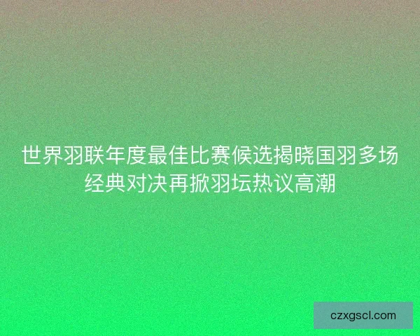 世界羽联年度最佳比赛候选揭晓国羽多场经典对决再掀羽坛热议高潮 世界羽联年度最佳比赛候选揭晓国羽多场经典对决再掀羽坛热议高潮