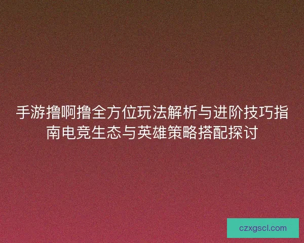 手游撸啊撸全方位玩法解析与进阶技巧指南电竞生态与英雄策略搭配探讨