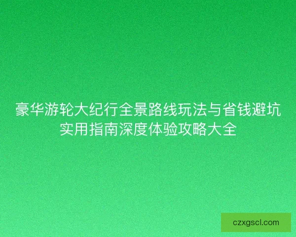 豪华游轮大纪行全景路线玩法与省钱避坑实用指南深度体验攻略大全