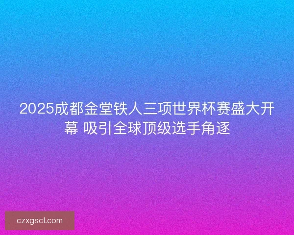 2025成都金堂铁人三项世界杯赛盛大开幕 吸引全球顶级选手角逐