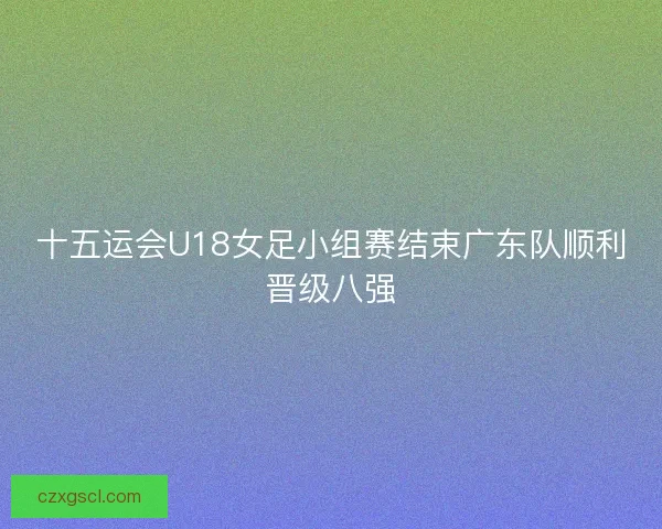 十五运会U18女足小组赛结束广东队顺利晋级八强 十五运会U18女足小组赛结束广东队顺利晋级八强