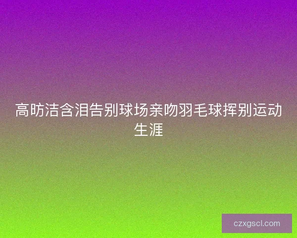 高昉洁含泪告别球场亲吻羽毛球挥别运动生涯