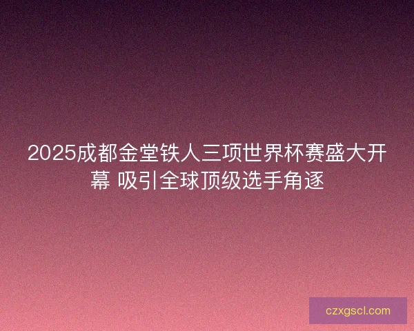 2025成都金堂铁人三项世界杯赛盛大开幕 吸引全球顶级选手角逐