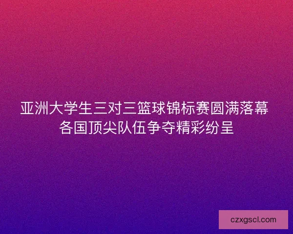 亚洲大学生三对三篮球锦标赛圆满落幕 各国顶尖队伍争夺精彩纷呈