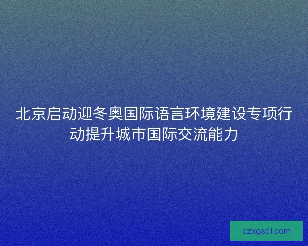 北京启动迎冬奥国际语言环境建设专项行动提升城市国际交流能力