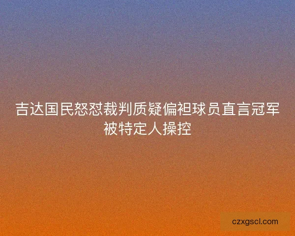 吉达国民怒怼裁判质疑偏袒球员直言冠军被特定人操控 吉达国民怒怼裁判质疑偏袒球员直言冠军被特定人操控