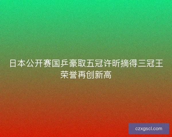 日本公开赛国乒豪取五冠许昕摘得三冠王荣誉再创新高 日本公开赛国乒豪取五冠许昕摘得三冠王荣誉再创新高