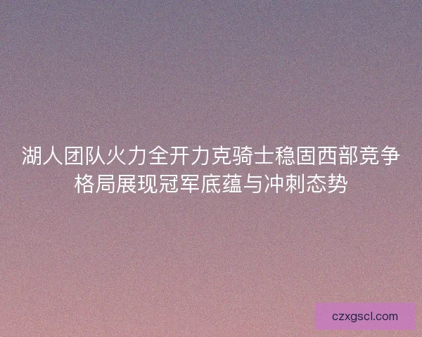 湖人团队火力全开力克骑士稳固西部竞争格局展现冠军底蕴与冲刺态势